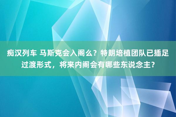 痴汉列车 马斯克会入阁么？特朗培植团队已插足过渡形式，将来内阁会有哪些东说念主？