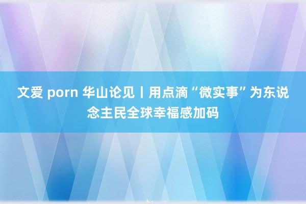 文爱 porn 华山论见丨用点滴“微实事”为东说念主民全球幸福感加码