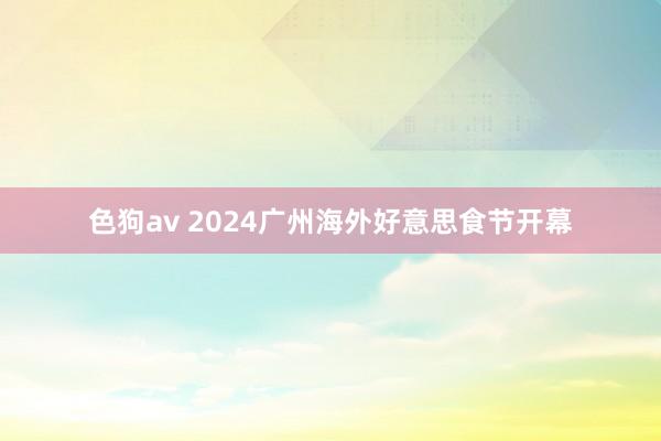 色狗av 2024广州海外好意思食节开幕