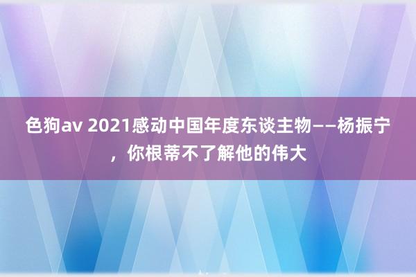 色狗av 2021感动中国年度东谈主物——杨振宁，你根蒂不了解他的伟大