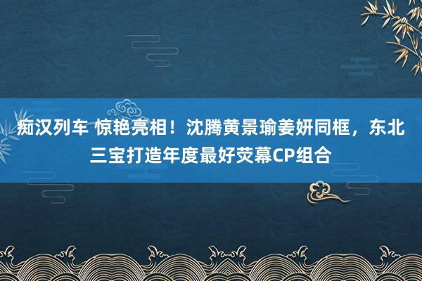 痴汉列车 惊艳亮相！沈腾黄景瑜姜妍同框，东北三宝打造年度最好荧幕CP组合