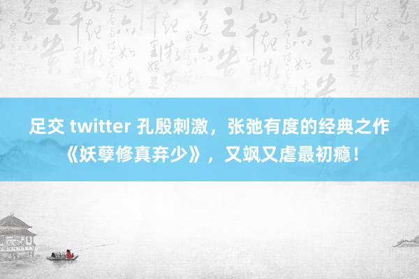 足交 twitter 孔殷刺激，张弛有度的经典之作《妖孽修真弃少》，又飒又虐最初瘾！