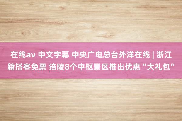 在线av 中文字幕 中央广电总台外洋在线 | 浙江籍搭客免票 涪陵8个中枢景区推出优惠“大礼包”