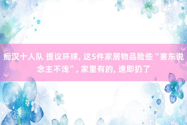 痴汉十人队 提议环球， 这5件家居物品险些“害东说念主不浅”， 家里有的， 速即扔了