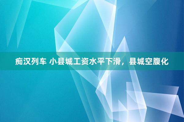 痴汉列车 小县城工资水平下滑，县城空腹化