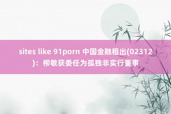 sites like 91porn 中国金融租出(02312)：柳敏获委任为孤独非实行董事