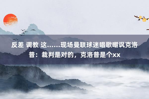 反差 调教 这......现场曼联球迷唱歌嘲讽克洛普：裁判是对的，克洛普是个xx