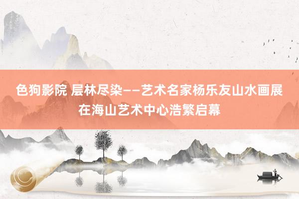 色狗影院 层林尽染——艺术名家杨乐友山水画展在海山艺术中心浩繁启幕