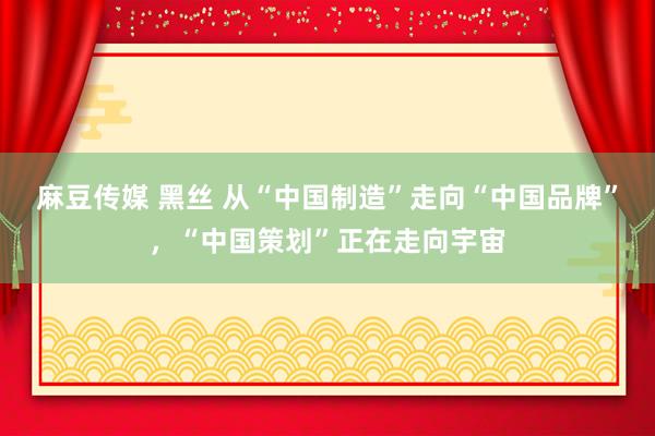 麻豆传媒 黑丝 从“中国制造”走向“中国品牌”，“中国策划”正在走向宇宙