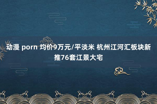 动漫 porn 均价9万元/平淡米 杭州江河汇板块新推76套江景大宅