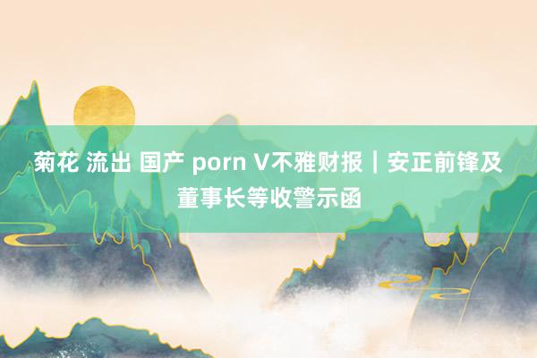 菊花 流出 国产 porn V不雅财报｜安正前锋及董事长等收警示函