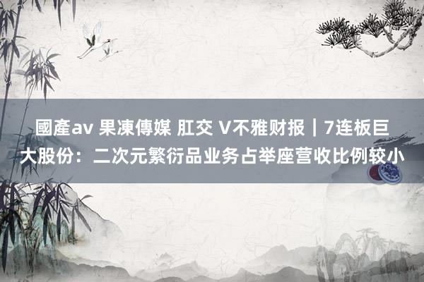 國產av 果凍傳媒 肛交 V不雅财报｜7连板巨大股份：二次元繁衍品业务占举座营收比例较小