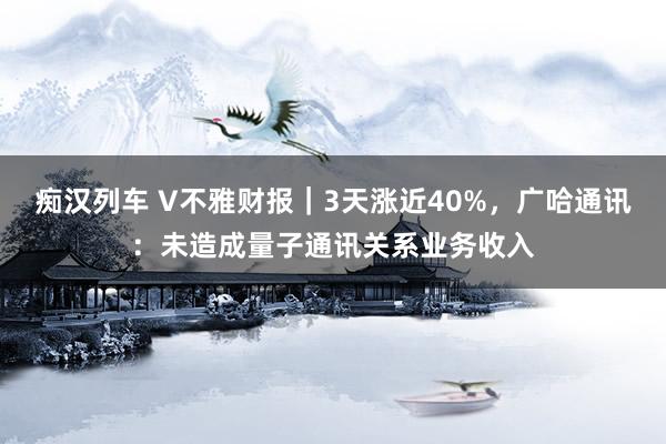 痴汉列车 V不雅财报｜3天涨近40%，广哈通讯：未造成量子通讯关系业务收入