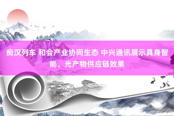 痴汉列车 和会产业协同生态 中兴通讯展示具身智能、光产物供应链效果