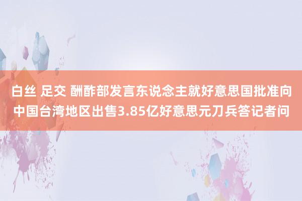 白丝 足交 酬酢部发言东说念主就好意思国批准向中国台湾地区出售3.85亿好意思元刀兵答记者问