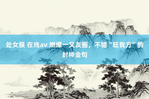 处女膜 在线av 燃爆一又友圈，不错“旺我方”的封神金句