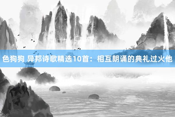 色狗狗 异邦诗歌精选10首：相互朗诵的典礼过火他