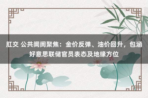 肛交 公共阛阓聚焦：金价反弹、油价回升，包涵好意思联储官员表态及地缘方位