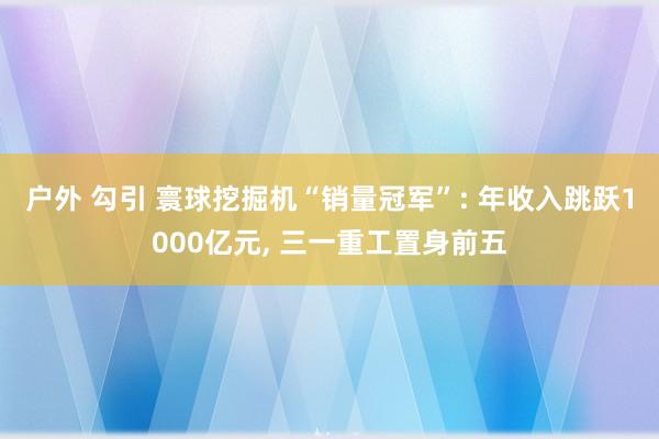 户外 勾引 寰球挖掘机“销量冠军”: 年收入跳跃1000亿元， 三一重工置身前五