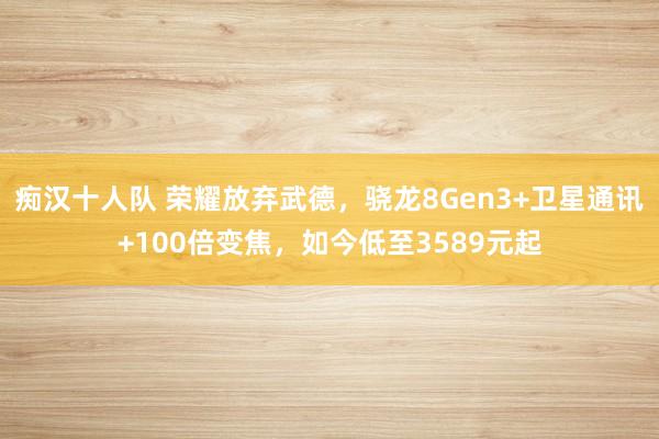 痴汉十人队 荣耀放弃武德，骁龙8Gen3+卫星通讯+100倍变焦，如今低至3589元起