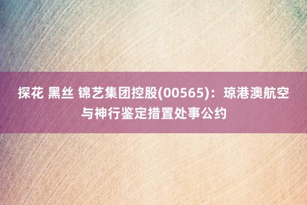 探花 黑丝 锦艺集团控股(00565)：琼港澳航空与神行鉴定措置处事公约