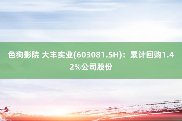 色狗影院 大丰实业(603081.SH)：累计回购1.42%公司股份