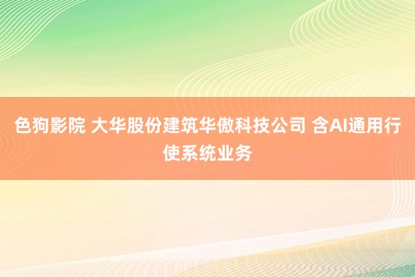 色狗影院 大华股份建筑华傲科技公司 含AI通用行使系统业务