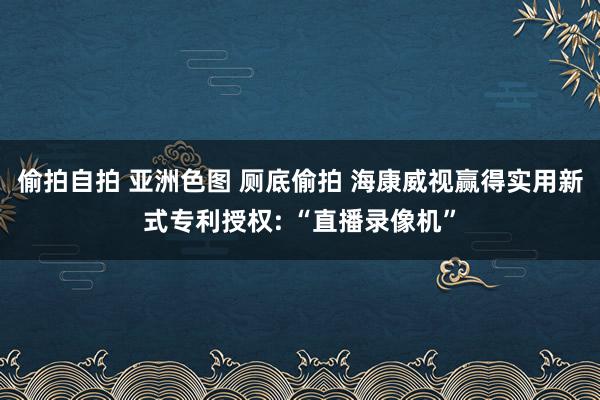 偷拍自拍 亚洲色图 厕底偷拍 海康威视赢得实用新式专利授权: “直播录像机”