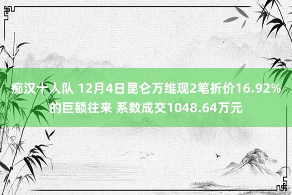 痴汉十人队 12月4日昆仑万维现2笔折价16.92%的巨额往来 系数成交1048.64万元