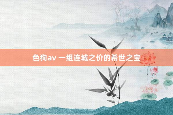 色狗av 一组连城之价的希世之宝