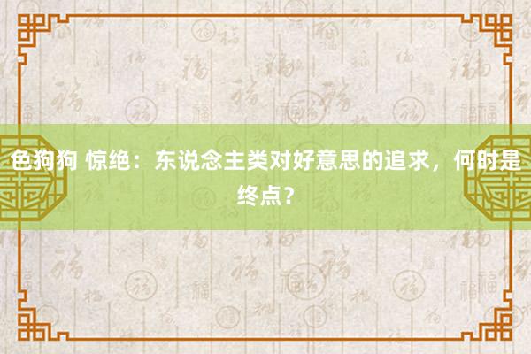 色狗狗 惊绝：东说念主类对好意思的追求，何时是终点？