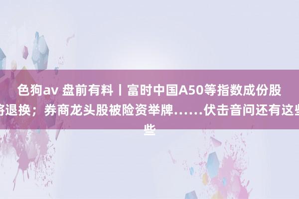 色狗av 盘前有料丨富时中国A50等指数成份股将退换；券商龙头股被险资举牌……伏击音问还有这些