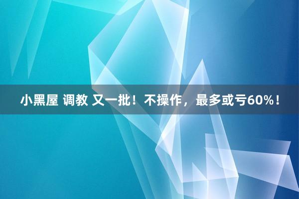 小黑屋 调教 又一批！不操作，最多或亏60%！