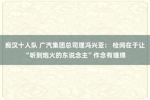 痴汉十人队 广汽集团总司理冯兴亚： 检阅在于让“听到炮火的东说念主”作念有缠绵