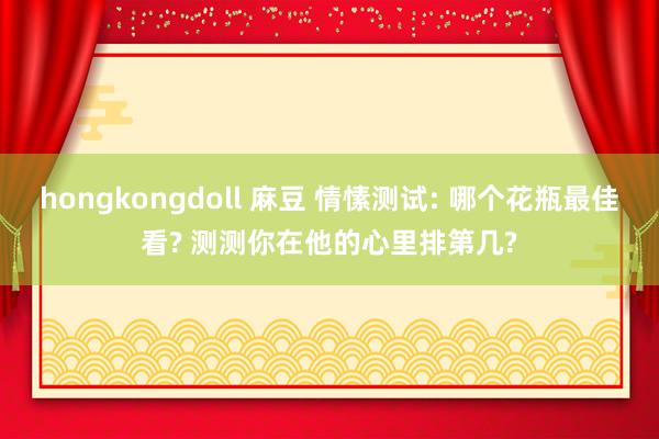 hongkongdoll 麻豆 情愫测试: 哪个花瓶最佳看? 测测你在他的心里排第几?