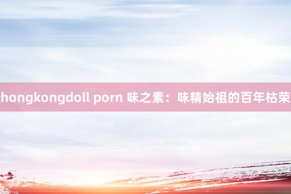 hongkongdoll porn 味之素：味精始祖的百年枯荣