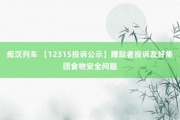 痴汉列车 【12315投诉公示】蹧跶者投诉友好集团食物安全问题