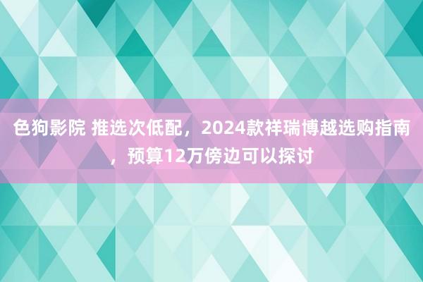 色狗影院 推选次低配，2024款祥瑞博越选购指南，预算12万傍边可以探讨