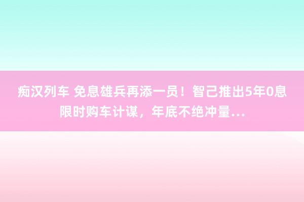 痴汉列车 免息雄兵再添一员！智己推出5年0息限时购车计谋，年底不绝冲量…