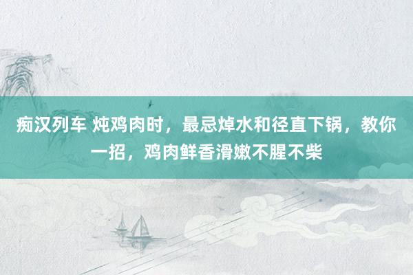 痴汉列车 炖鸡肉时，最忌焯水和径直下锅，教你一招，鸡肉鲜香滑嫩不腥不柴