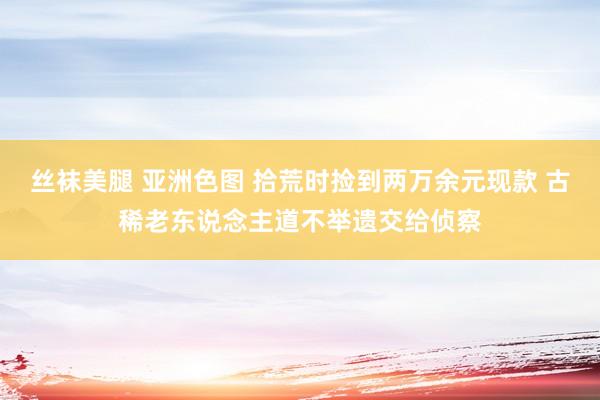 丝袜美腿 亚洲色图 拾荒时捡到两万余元现款 古稀老东说念主道不举遗交给侦察