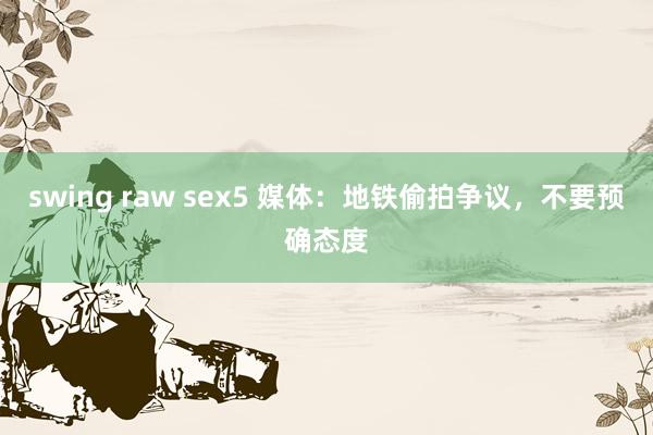 swing raw sex5 媒体：地铁偷拍争议，不要预确态度