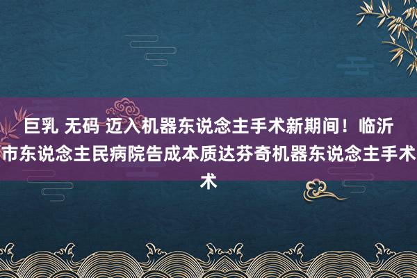 巨乳 无码 迈入机器东说念主手术新期间！临沂市东说念主民病院告成本质达芬奇机器东说念主手术