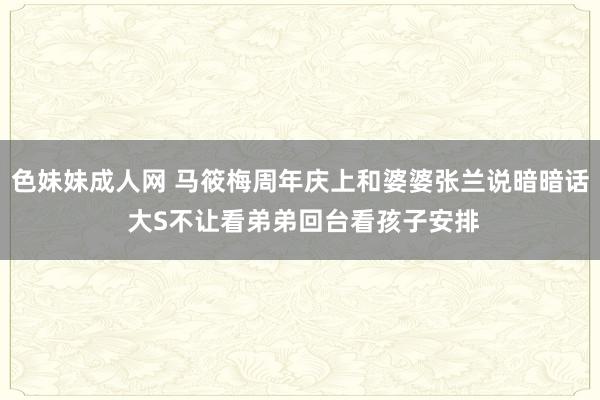 色妹妹成人网 马筱梅周年庆上和婆婆张兰说暗暗话 大S不让看弟弟回台看孩子安排