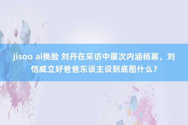 jisoo ai换脸 刘丹在采访中屡次内涵杨幂，刘恺威立好爸爸东谈主设到底图什么？