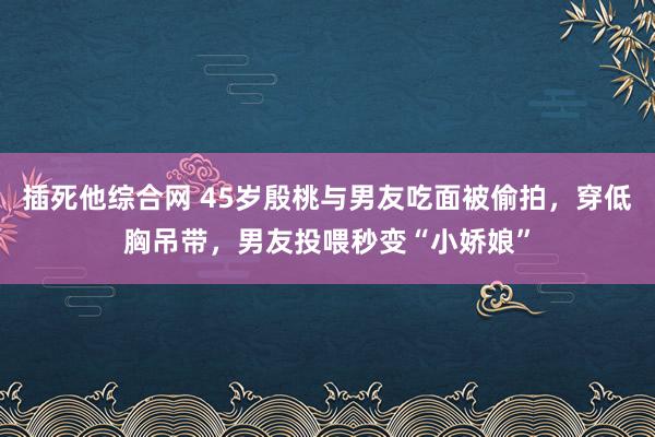 插死他综合网 45岁殷桃与男友吃面被偷拍，穿低胸吊带，男友投喂秒变“小娇娘”