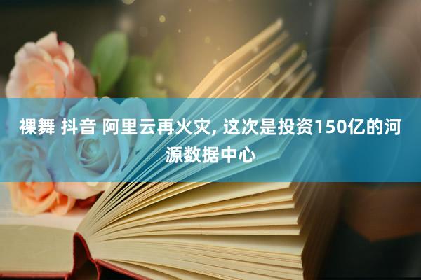 裸舞 抖音 阿里云再火灾， 这次是投资150亿的河源数据中心