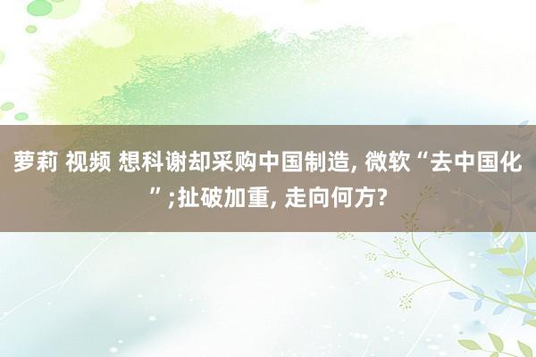 萝莉 视频 想科谢却采购中国制造， 微软“去中国化”;扯破加重， 走向何方?