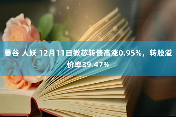 曼谷 人妖 12月11日微芯转债高涨0.95%，转股溢价率39.47%