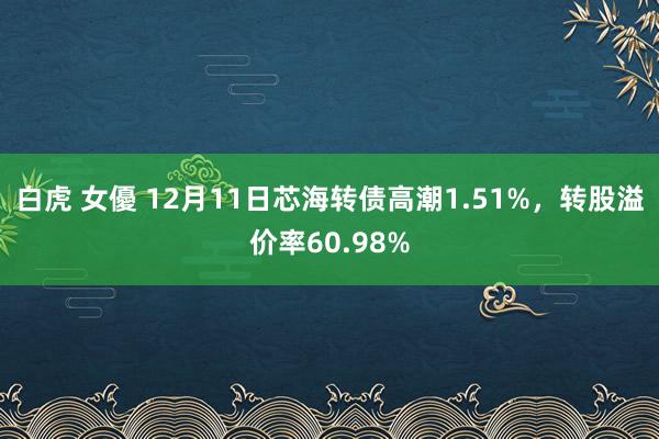 白虎 女優 12月11日芯海转债高潮1.51%，转股溢价率60.98%